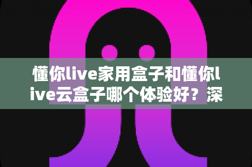 懂你live家用盒子和懂你live云盒子哪个体验好？深度对比全面解析，看完再买不后悔