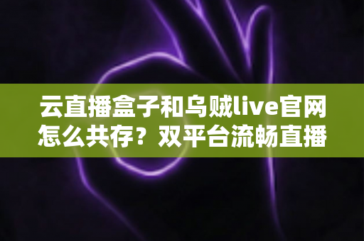 云直播盒子和乌贼live官网怎么共存?双平台流畅直播的完整配置指南与实用技巧 云直播盒子和乌贼live官网怎么共存?双平台流畅直播的完整配置指南与实用技巧