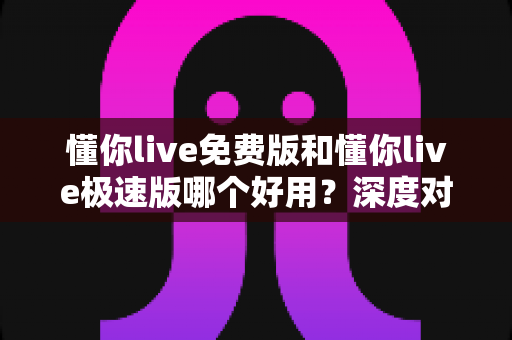 懂你live免费版和懂你live极速版哪个好用？深度对比分析帮你选对版本不踩坑