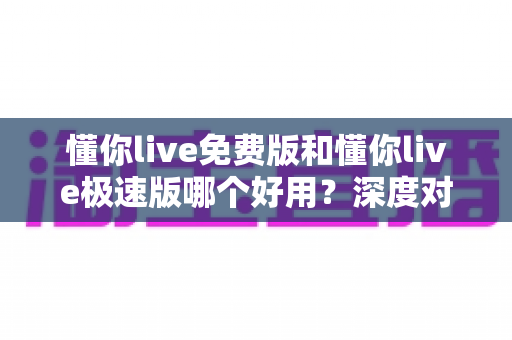 懂你live免费版和懂你live极速版哪个好用？深度对比分析帮你选对版本不踩坑