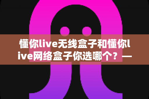 懂你live无线盒子和懂你live网络盒子你选哪个?——深度对比评测助你做出明智选择 懂你live无线盒子和懂你live网络盒子你选哪个?——深度对比评测助你做出明智选择