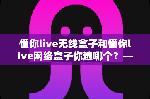 懂你live无线盒子和懂你live网络盒子你选哪个?——深度对比评测助你做出明智选择 懂你live无线盒子和懂你live网络盒子你选哪个?——深度对比评测助你做出明智选择