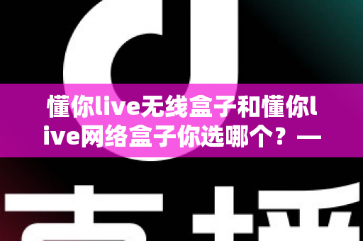 懂你live无线盒子和懂你live网络盒子你选哪个？——深度对比评测助你做出明智选择