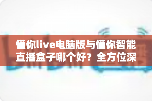 懂你live电脑版与懂你智能直播盒子哪个好？全方位深度对比助你选对直播神器