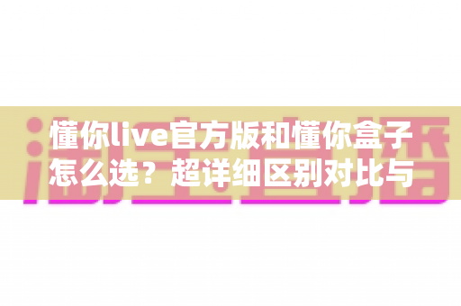 懂你live官方版和懂你盒子怎么选？超详细区别对比与场景化选购避坑指南