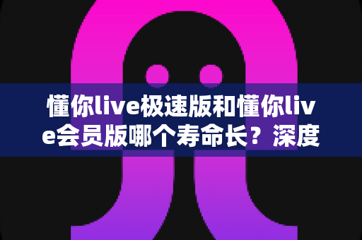 懂你live极速版和懂你live会员版哪个寿命长？深度对比解析帮你选出真正耐用的版本