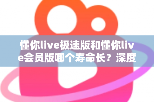 懂你live极速版和懂你live会员版哪个寿命长？深度对比解析帮你选出真正耐用的版本