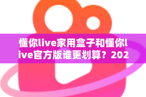 懂你live家用盒子和懂你live官方版谁更划算？2024年最全选购指南与深度对比分析