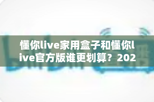 懂你live家用盒子和懂你live官方版谁更划算？2024年最全选购指南与深度对比分析