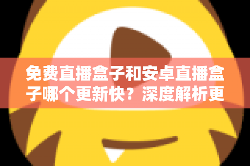 免费直播盒子和安卓直播盒子哪个更新快?深度解析更新速度与选购全指南 免费直播盒子和安卓直播盒子哪个更新快?深度解析更新速度与选购全指南