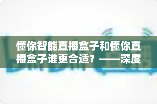 懂你智能直播盒子和懂你直播盒子谁更合适?——深度对比测评与2024年选购避坑指南 懂你智能直播盒子和懂你直播盒子谁更合适?——深度对比测评与2024年选购避坑指南