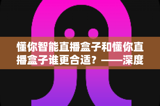 懂你智能直播盒子和懂你直播盒子谁更合适?——深度对比测评与2024年选购避坑指南 懂你智能直播盒子和懂你直播盒子谁更合适?——深度对比测评与2024年选购避坑指南