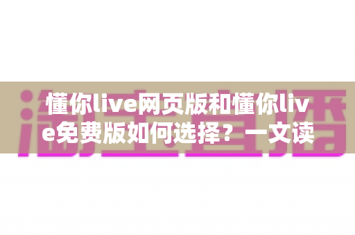 懂你live网页版和懂你live免费版如何选择？一文读懂两者差异与最佳选择方案