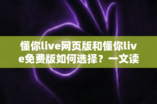 懂你live网页版和懂你live免费版如何选择？一文读懂两者差异与最佳选择方案