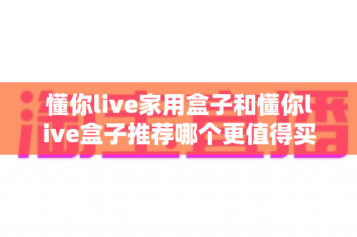 懂你live家用盒子和懂你live盒子推荐哪个更值得买？配置、价格、场景一次讲透的实用选购指南
