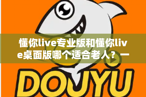 懂你live专业版和懂你live桌面版哪个适合老人？一文读懂两大版本差异，为家中长辈挑出最省心的选择