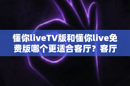 懂你liveTV版和懂你live免费版哪个更适合客厅？客厅大屏观影全维度对比与选择指南