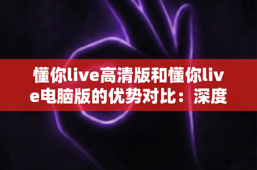 懂你live高清版和懂你live电脑版的优势对比:深度解析两大版本差异,助你选出最佳观播体验 懂你live高清版和懂你live电脑版的优势对比:深度解析两大版本差异,助你选出最佳观播体验