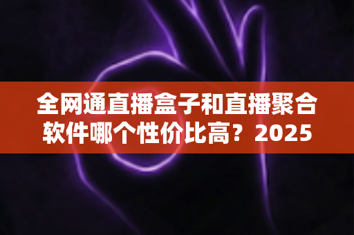 全网通直播盒子和直播聚合软件哪个性价比高？2025最新选购攻略与深度对比分析