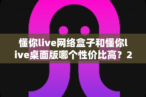懂你live网络盒子和懂你live桌面版哪个性价比高？2025最新对比选购全攻略
