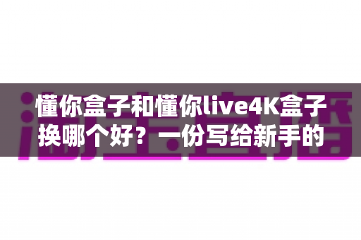懂你盒子和懂你live4K盒子换哪个好？一份写给新手的深度选购指南