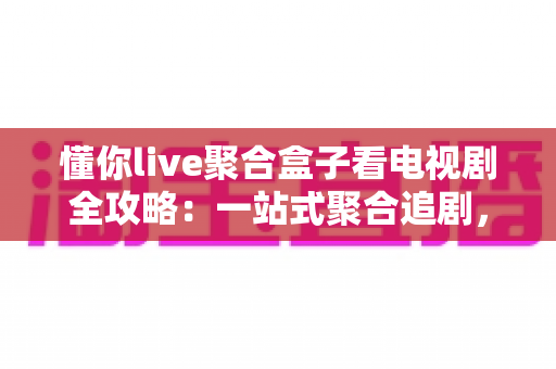 懂你live聚合盒子看电视剧全攻略：一站式聚合追剧，海量剧集随心畅享