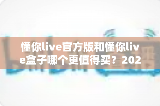 懂你live官方版和懂你live盒子哪个更值得买？2025年最全深度对比与避坑选购指南