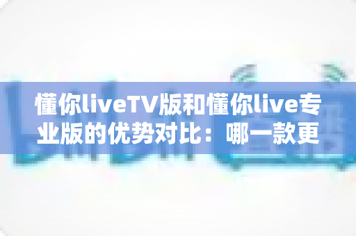 懂你liveTV版和懂你live专业版的优势对比：哪一款更值得你选择？全面解析帮你做出明智决定