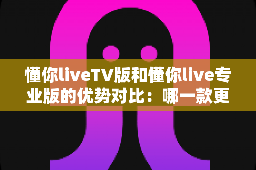 懂你liveTV版和懂你live专业版的优势对比：哪一款更值得你选择？全面解析帮你做出明智决定