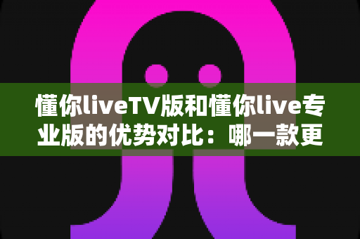 懂你liveTV版和懂你live专业版的优势对比：哪一款更值得你选择？全面解析帮你做出明智决定
