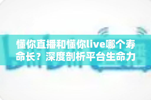 懂你直播和懂你live哪个寿命长？深度剖析平台生命力与明智选择指南