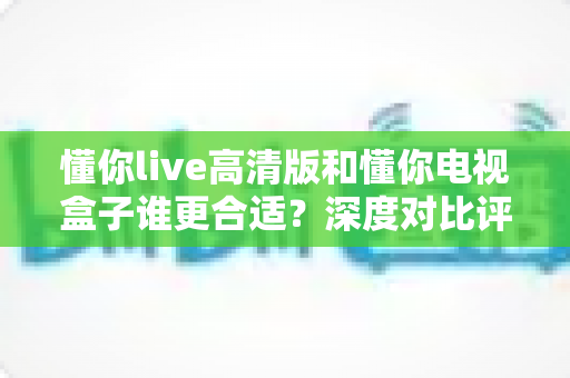 懂你live高清版和懂你电视盒子谁更合适？深度对比评测帮你找到最适合的观影方案