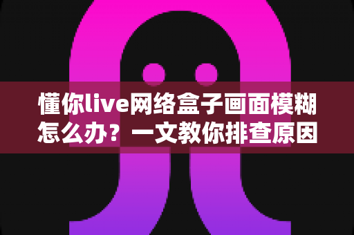 懂你live网络盒子画面模糊怎么办?一文教你排查原因,轻松恢复高清流畅观影体验 懂你live网络盒子画面模糊怎么办?一文教你排查原因,轻松恢复高清流畅观影体验