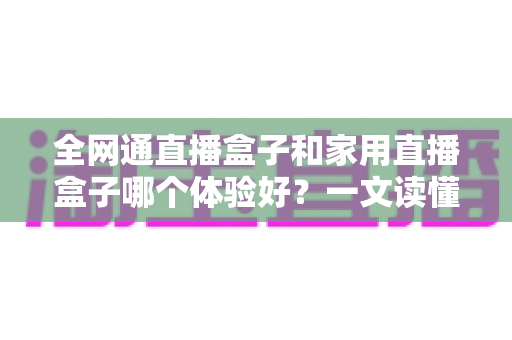 全网通直播盒子和家用直播盒子哪个体验好?一文读懂选购要点与真实体验差异 全网通直播盒子和家用直播盒子哪个体验好?一文读懂选购要点与真实体验差异