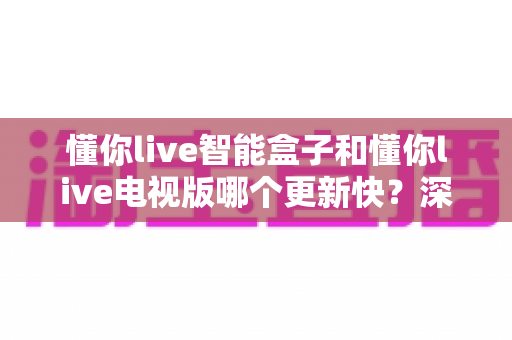 懂你live智能盒子和懂你live电视版哪个更新快？深度对比解析帮你选对版本