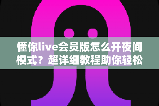 懂你live会员版怎么开夜间模式？超详细教程助你轻松护眼畅享直播