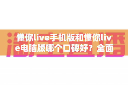 懂你live手机版和懂你live电脑版哪个口碑好？全面对比解析助你选出最适合的版本