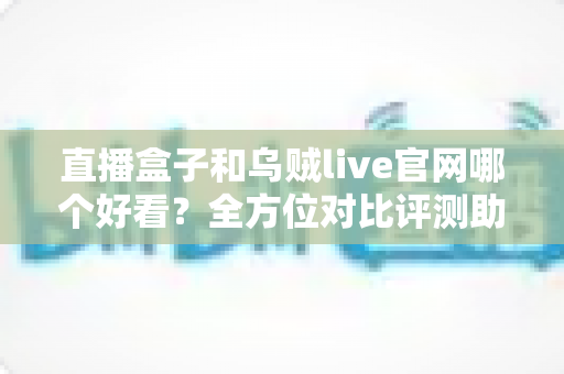 直播盒子和乌贼live官网哪个好看？全方位对比评测助你选到心仪的观播体验