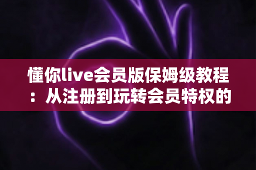 懂你live会员版保姆级教程：从注册到玩转会员特权的一站式完整指南