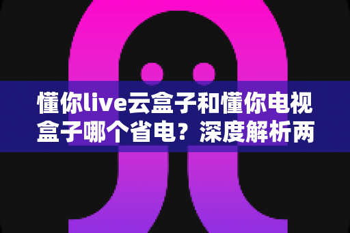 懂你live云盒子和懂你电视盒子哪个省电？深度解析两款盒子功耗差异，教你选出省电又耐用的家庭观影神器