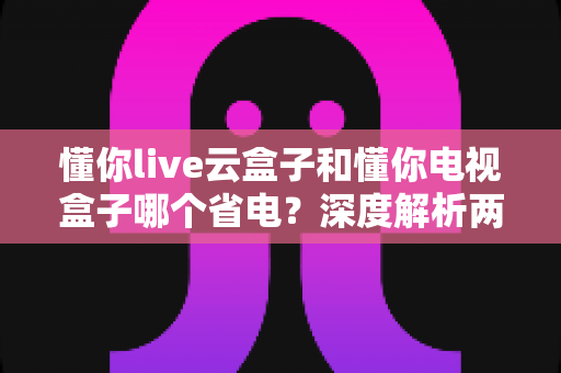 懂你live云盒子和懂你电视盒子哪个省电？深度解析两款盒子功耗差异，教你选出省电又耐用的家庭观影神器