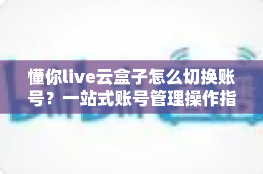 懂你live云盒子怎么切换账号？一站式账号管理操作指南与实用技巧分享