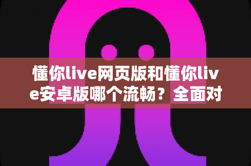 懂你live网页版和懂你live安卓版哪个流畅？全面对比评测帮你找到最顺畅的学习体验