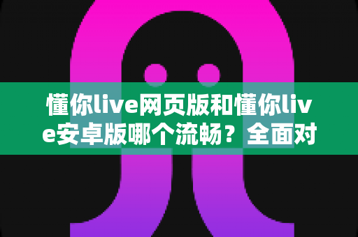 懂你live网页版和懂你live安卓版哪个流畅？全面对比评测帮你找到最顺畅的学习体验