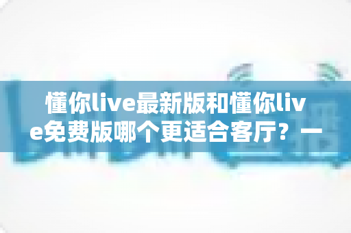 懂你live最新版和懂你live免费版哪个更适合客厅？一份让你看完就懂的大屏观影选购指南