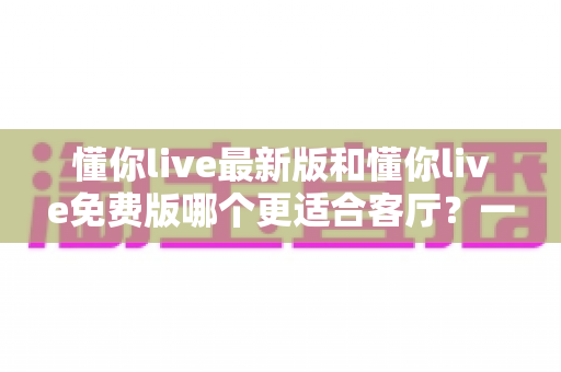 懂你live最新版和懂你live免费版哪个更适合客厅？一份让你看完就懂的大屏观影选购指南