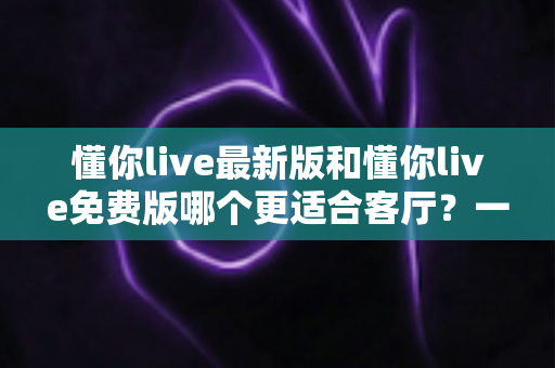 懂你live最新版和懂你live免费版哪个更适合客厅？一份让你看完就懂的大屏观影选购指南