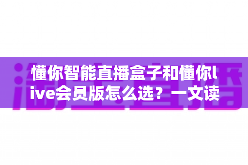懂你智能直播盒子和懂你live会员版怎么选?一文读懂两者区别与最佳购买方案 懂你智能直播盒子和懂你live会员版怎么选?一文读懂两者区别与最佳购买方案