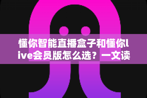 懂你智能直播盒子和懂你live会员版怎么选？一文读懂两者区别与最佳购买方案