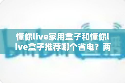 懂你live家用盒子和懂你live盒子推荐哪个省电?两款电视盒子功耗全面对比与省电选购指南 懂你live家用盒子和懂你live盒子推荐哪个省电?两款电视盒子功耗全面对比与省电选购指南